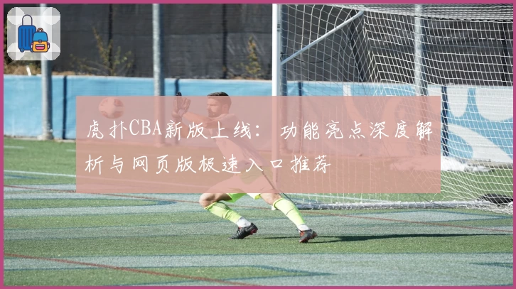 虎扑CBA新版上线：功能亮点深度解析与网页版极速入口推荐
