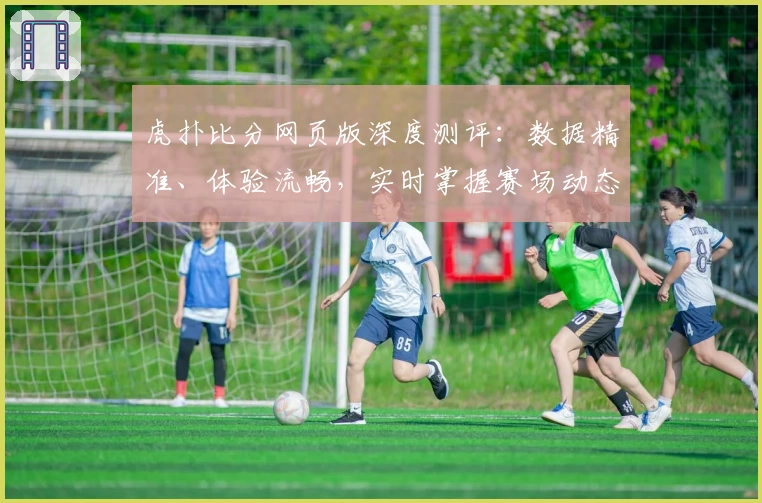 虎扑比分网页版深度测评：数据精准、体验流畅，实时掌握赛场动态
