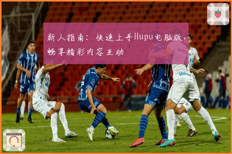 新人指南：快速上手Hupu电脑版，畅享精彩内容互动