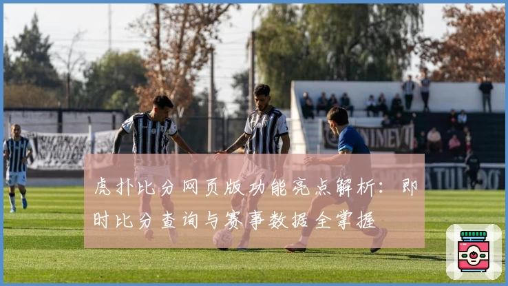 虎扑比分网页版功能亮点解析：即时比分查询与赛事数据全掌握