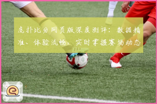 虎扑比分网页版深度测评：数据精准、体验流畅，实时掌握赛场动态