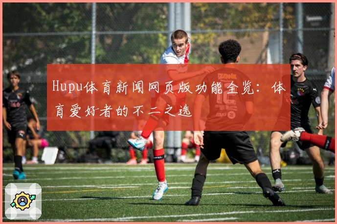 Hupu体育新闻网页版功能全览：体育爱好者的不二之选