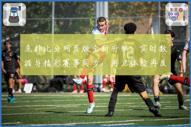 虎扑比分网页版全新升级：实时数据与精彩赛事同步，用户体验再度提升