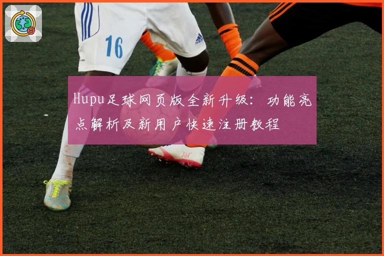 Hupu足球网页版全新升级：功能亮点解析及新用户快速注册教程