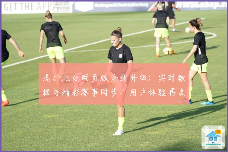虎扑比分网页版全新升级：实时数据与精彩赛事同步，用户体验再度提升