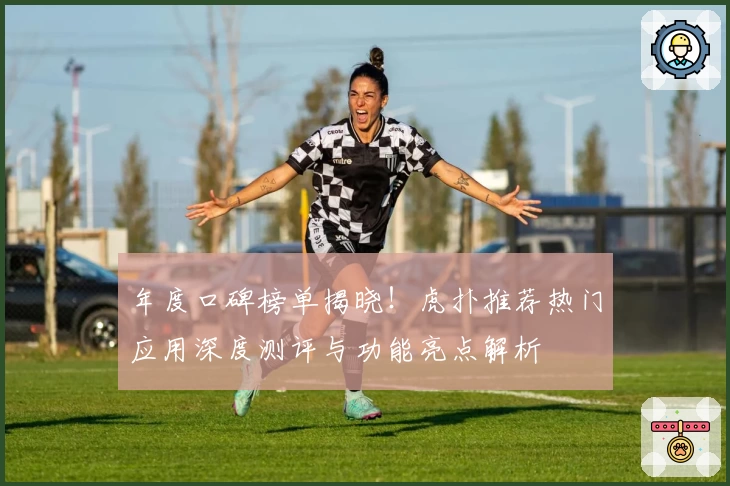 年度口碑榜单揭晓！虎扑推荐热门应用深度测评与功能亮点解析