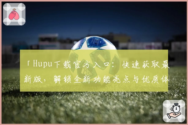 「Hupu下载官方入口：快速获取最新版，解锁全新功能亮点与优质体验」