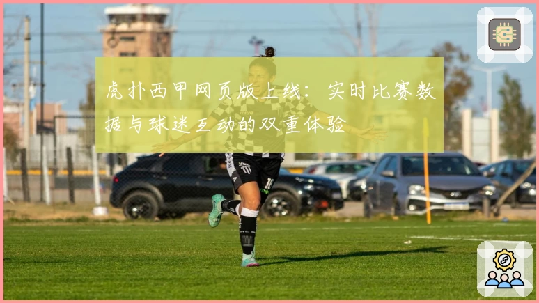 虎扑西甲网页版上线：实时比赛数据与球迷互动的双重体验