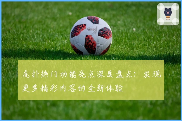 虎扑热门功能亮点深度盘点：发现更多精彩内容的全新体验