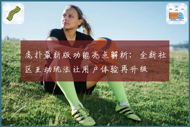 虎扑最新版功能亮点解析：全新社区互动玩法让用户体验再升级