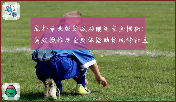 虎扑专业版新版功能亮点全揭秘：高效操作与全新体验助你玩转社区