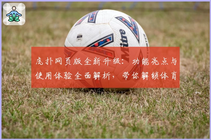虎扑网页版全新升级：功能亮点与使用体验全面解析，带你解锁体育迷最爱的社区平台