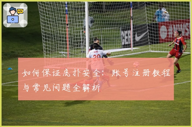如何保证虎扑安全：账号注册教程与常见问题全解析