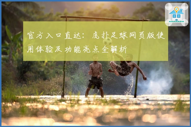 官方入口直达:虎扑足球网页版使用体验及功能亮点全解析