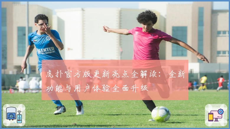 虎扑官方版更新亮点全解读:全新功能与用户体验全面升级