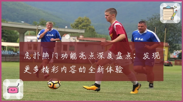 虎扑热门功能亮点深度盘点：发现更多精彩内容的全新体验