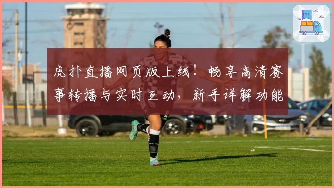 虎扑直播网页版上线！畅享高清赛事转播与实时互动，新手详解功能解析