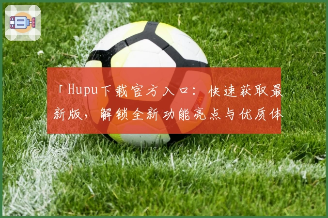 「Hupu下载官方入口：快速获取最新版，解锁全新功能亮点与优质体验」